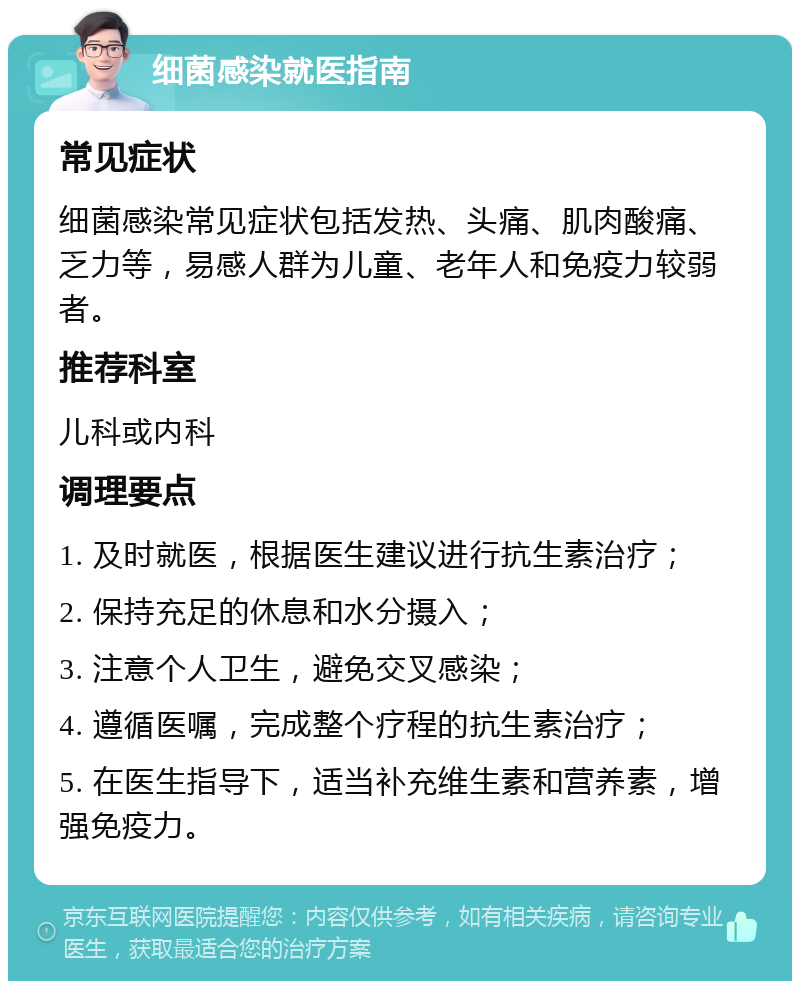 细菌感染就医指南 常见症状 细菌感染常见症状包括发热、头痛、肌肉酸痛、乏力等，易感人群为儿童、老年人和免疫力较弱者。 推荐科室 儿科或内科 调理要点 1. 及时就医，根据医生建议进行抗生素治疗； 2. 保持充足的休息和水分摄入； 3. 注意个人卫生，避免交叉感染； 4. 遵循医嘱，完成整个疗程的抗生素治疗； 5. 在医生指导下，适当补充维生素和营养素，增强免疫力。