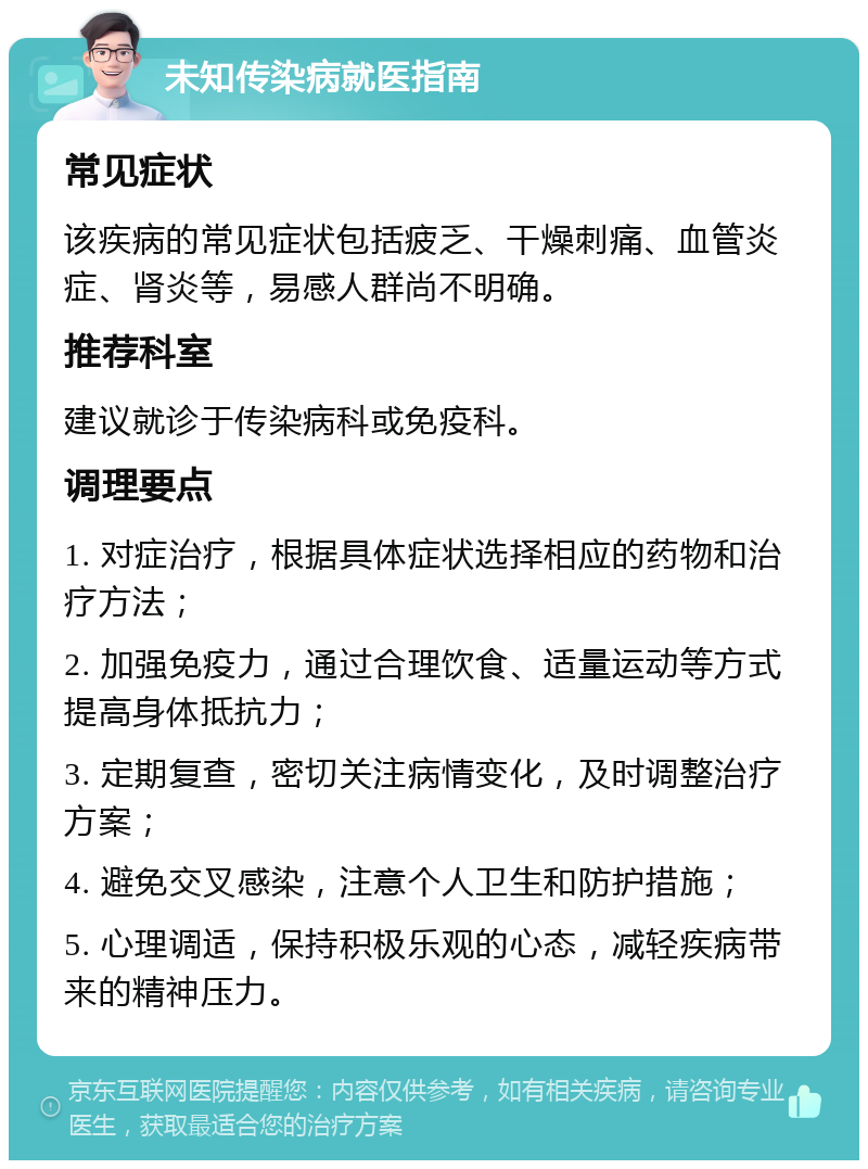 未知传染病就医指南 常见症状 该疾病的常见症状包括疲乏、干燥刺痛、血管炎症、肾炎等，易感人群尚不明确。 推荐科室 建议就诊于传染病科或免疫科。 调理要点 1. 对症治疗，根据具体症状选择相应的药物和治疗方法； 2. 加强免疫力，通过合理饮食、适量运动等方式提高身体抵抗力； 3. 定期复查，密切关注病情变化，及时调整治疗方案； 4. 避免交叉感染，注意个人卫生和防护措施； 5. 心理调适，保持积极乐观的心态，减轻疾病带来的精神压力。