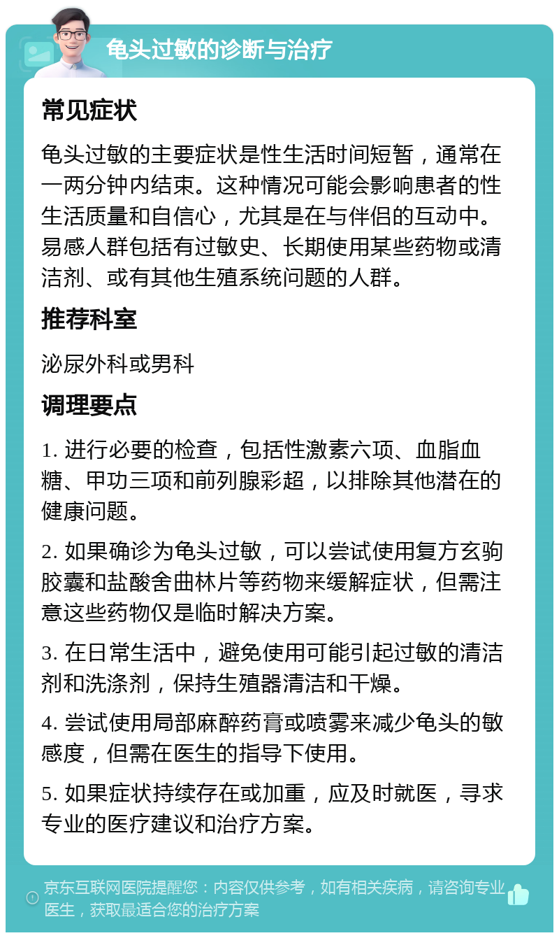 龟头过敏的诊断与治疗 常见症状 龟头过敏的主要症状是性生活时间短暂，通常在一两分钟内结束。这种情况可能会影响患者的性生活质量和自信心，尤其是在与伴侣的互动中。易感人群包括有过敏史、长期使用某些药物或清洁剂、或有其他生殖系统问题的人群。 推荐科室 泌尿外科或男科 调理要点 1. 进行必要的检查，包括性激素六项、血脂血糖、甲功三项和前列腺彩超，以排除其他潜在的健康问题。 2. 如果确诊为龟头过敏，可以尝试使用复方玄驹胶囊和盐酸舍曲林片等药物来缓解症状，但需注意这些药物仅是临时解决方案。 3. 在日常生活中，避免使用可能引起过敏的清洁剂和洗涤剂，保持生殖器清洁和干燥。 4. 尝试使用局部麻醉药膏或喷雾来减少龟头的敏感度，但需在医生的指导下使用。 5. 如果症状持续存在或加重，应及时就医，寻求专业的医疗建议和治疗方案。