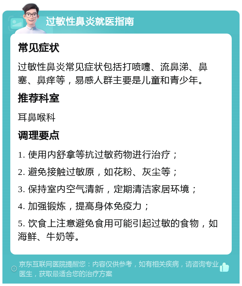 过敏性鼻炎就医指南 常见症状 过敏性鼻炎常见症状包括打喷嚏、流鼻涕、鼻塞、鼻痒等，易感人群主要是儿童和青少年。 推荐科室 耳鼻喉科 调理要点 1. 使用内舒拿等抗过敏药物进行治疗； 2. 避免接触过敏原，如花粉、灰尘等； 3. 保持室内空气清新，定期清洁家居环境； 4. 加强锻炼，提高身体免疫力； 5. 饮食上注意避免食用可能引起过敏的食物，如海鲜、牛奶等。