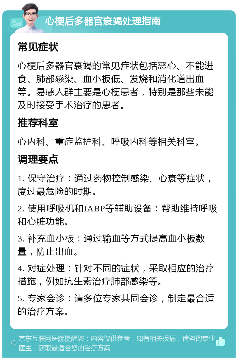 心梗后多器官衰竭处理指南 常见症状 心梗后多器官衰竭的常见症状包括恶心、不能进食、肺部感染、血小板低、发烧和消化道出血等。易感人群主要是心梗患者，特别是那些未能及时接受手术治疗的患者。 推荐科室 心内科、重症监护科、呼吸内科等相关科室。 调理要点 1. 保守治疗：通过药物控制感染、心衰等症状，度过最危险的时期。 2. 使用呼吸机和IABP等辅助设备：帮助维持呼吸和心脏功能。 3. 补充血小板：通过输血等方式提高血小板数量，防止出血。 4. 对症处理：针对不同的症状，采取相应的治疗措施，例如抗生素治疗肺部感染等。 5. 专家会诊：请多位专家共同会诊，制定最合适的治疗方案。