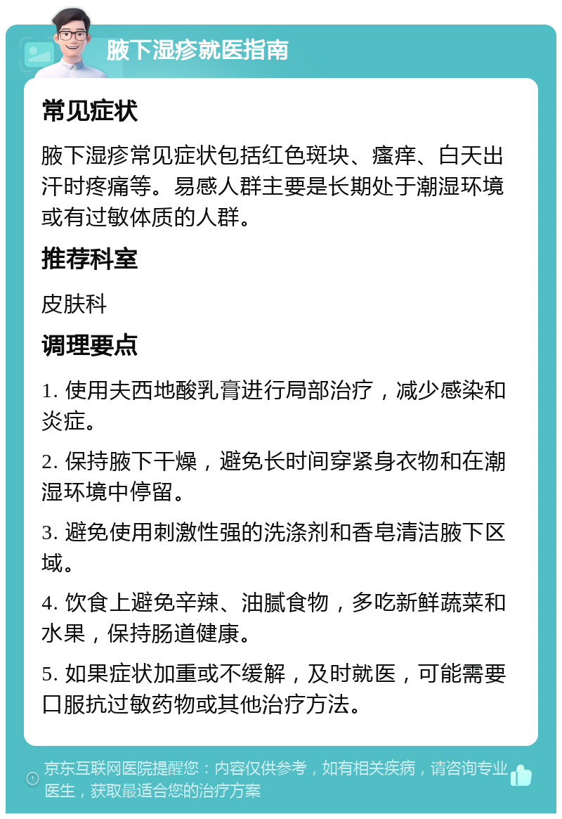 腋下湿疹就医指南 常见症状 腋下湿疹常见症状包括红色斑块、瘙痒、白天出汗时疼痛等。易感人群主要是长期处于潮湿环境或有过敏体质的人群。 推荐科室 皮肤科 调理要点 1. 使用夫西地酸乳膏进行局部治疗，减少感染和炎症。 2. 保持腋下干燥，避免长时间穿紧身衣物和在潮湿环境中停留。 3. 避免使用刺激性强的洗涤剂和香皂清洁腋下区域。 4. 饮食上避免辛辣、油腻食物，多吃新鲜蔬菜和水果，保持肠道健康。 5. 如果症状加重或不缓解，及时就医，可能需要口服抗过敏药物或其他治疗方法。