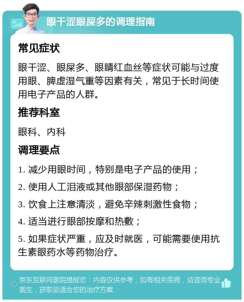 眼干涩眼屎多的调理指南 常见症状 眼干涩、眼屎多、眼睛红血丝等症状可能与过度用眼、脾虚湿气重等因素有关，常见于长时间使用电子产品的人群。 推荐科室 眼科、内科 调理要点 1. 减少用眼时间，特别是电子产品的使用； 2. 使用人工泪液或其他眼部保湿药物； 3. 饮食上注意清淡，避免辛辣刺激性食物； 4. 适当进行眼部按摩和热敷； 5. 如果症状严重，应及时就医，可能需要使用抗生素眼药水等药物治疗。