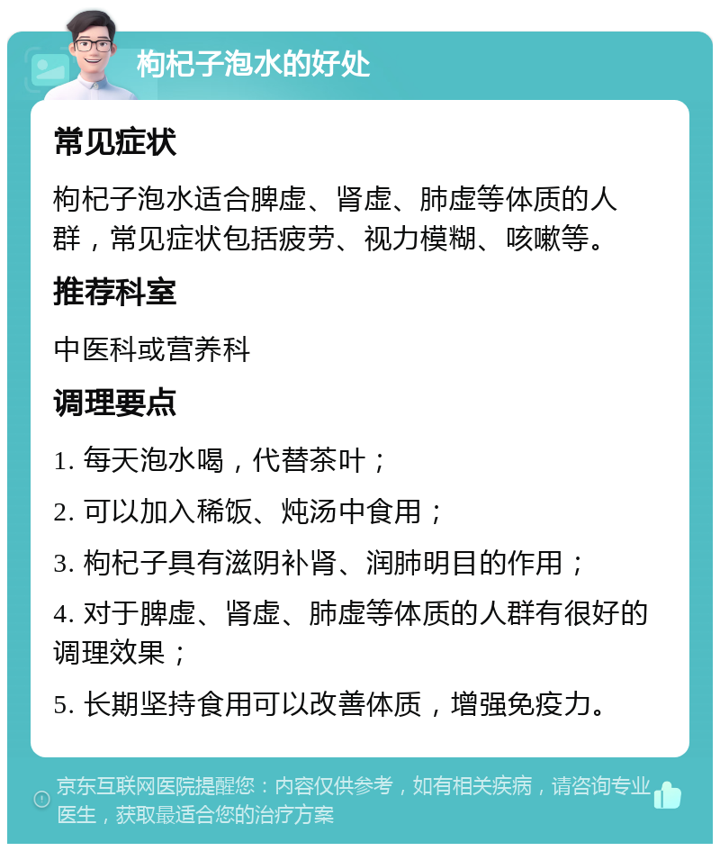 枸杞子泡水的好处 常见症状 枸杞子泡水适合脾虚、肾虚、肺虚等体质的人群，常见症状包括疲劳、视力模糊、咳嗽等。 推荐科室 中医科或营养科 调理要点 1. 每天泡水喝，代替茶叶； 2. 可以加入稀饭、炖汤中食用； 3. 枸杞子具有滋阴补肾、润肺明目的作用； 4. 对于脾虚、肾虚、肺虚等体质的人群有很好的调理效果； 5. 长期坚持食用可以改善体质，增强免疫力。