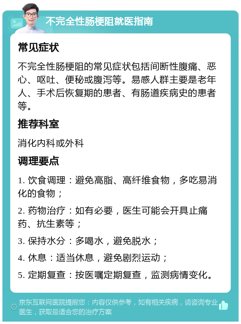 不完全性肠梗阻就医指南 常见症状 不完全性肠梗阻的常见症状包括间断性腹痛、恶心、呕吐、便秘或腹泻等。易感人群主要是老年人、手术后恢复期的患者、有肠道疾病史的患者等。 推荐科室 消化内科或外科 调理要点 1. 饮食调理：避免高脂、高纤维食物，多吃易消化的食物； 2. 药物治疗：如有必要，医生可能会开具止痛药、抗生素等； 3. 保持水分：多喝水，避免脱水； 4. 休息：适当休息，避免剧烈运动； 5. 定期复查：按医嘱定期复查，监测病情变化。