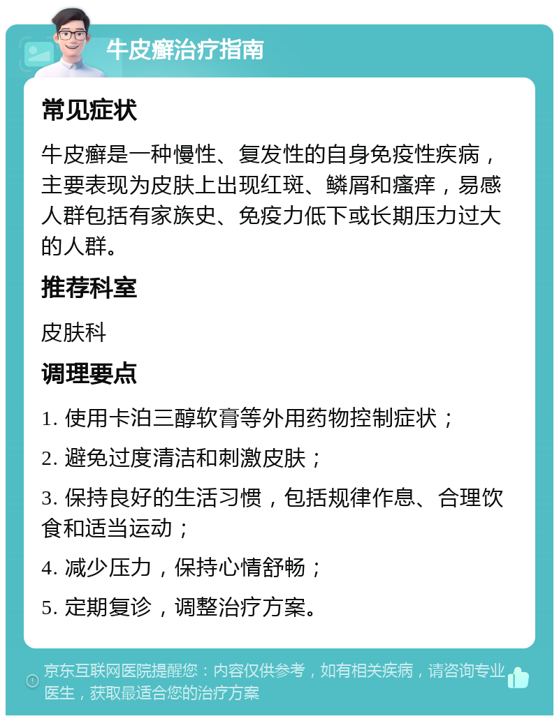 牛皮癣治疗指南 常见症状 牛皮癣是一种慢性、复发性的自身免疫性疾病，主要表现为皮肤上出现红斑、鳞屑和瘙痒，易感人群包括有家族史、免疫力低下或长期压力过大的人群。 推荐科室 皮肤科 调理要点 1. 使用卡泊三醇软膏等外用药物控制症状； 2. 避免过度清洁和刺激皮肤； 3. 保持良好的生活习惯，包括规律作息、合理饮食和适当运动； 4. 减少压力，保持心情舒畅； 5. 定期复诊，调整治疗方案。