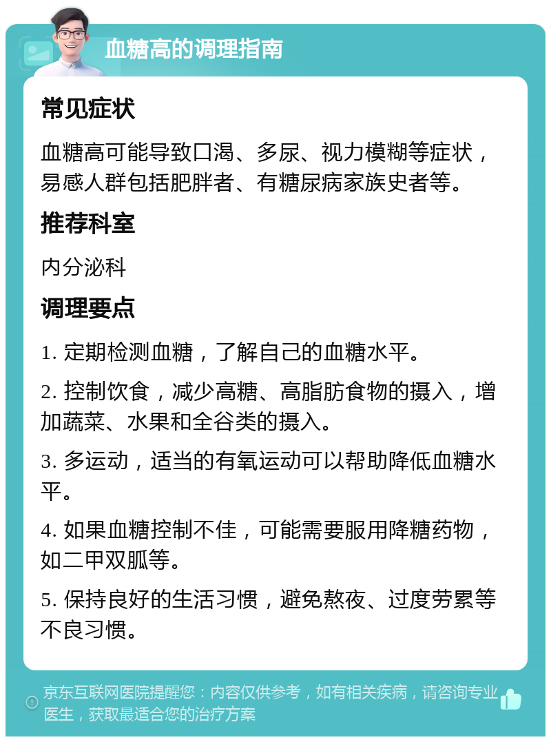 血糖高的调理指南 常见症状 血糖高可能导致口渴、多尿、视力模糊等症状，易感人群包括肥胖者、有糖尿病家族史者等。 推荐科室 内分泌科 调理要点 1. 定期检测血糖，了解自己的血糖水平。 2. 控制饮食，减少高糖、高脂肪食物的摄入，增加蔬菜、水果和全谷类的摄入。 3. 多运动，适当的有氧运动可以帮助降低血糖水平。 4. 如果血糖控制不佳，可能需要服用降糖药物，如二甲双胍等。 5. 保持良好的生活习惯，避免熬夜、过度劳累等不良习惯。