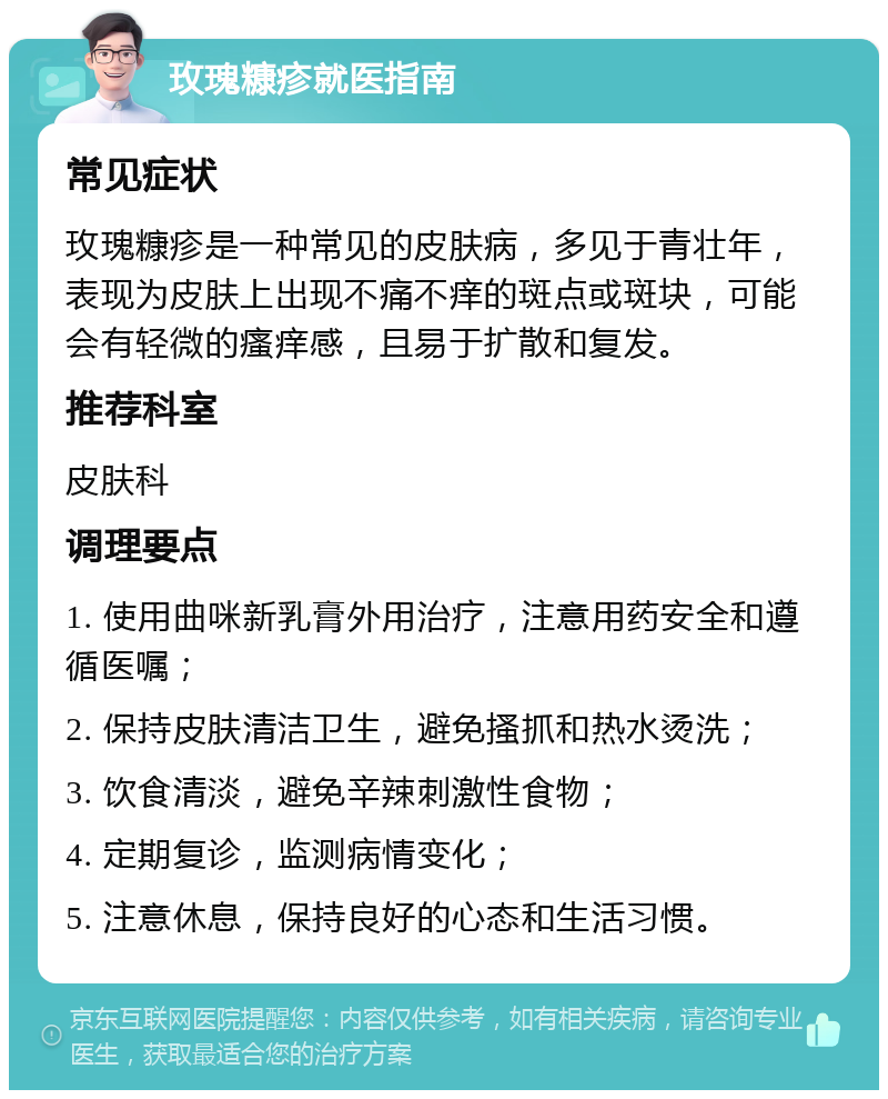 玫瑰糠疹就医指南 常见症状 玫瑰糠疹是一种常见的皮肤病，多见于青壮年，表现为皮肤上出现不痛不痒的斑点或斑块，可能会有轻微的瘙痒感，且易于扩散和复发。 推荐科室 皮肤科 调理要点 1. 使用曲咪新乳膏外用治疗，注意用药安全和遵循医嘱； 2. 保持皮肤清洁卫生，避免搔抓和热水烫洗； 3. 饮食清淡，避免辛辣刺激性食物； 4. 定期复诊，监测病情变化； 5. 注意休息，保持良好的心态和生活习惯。