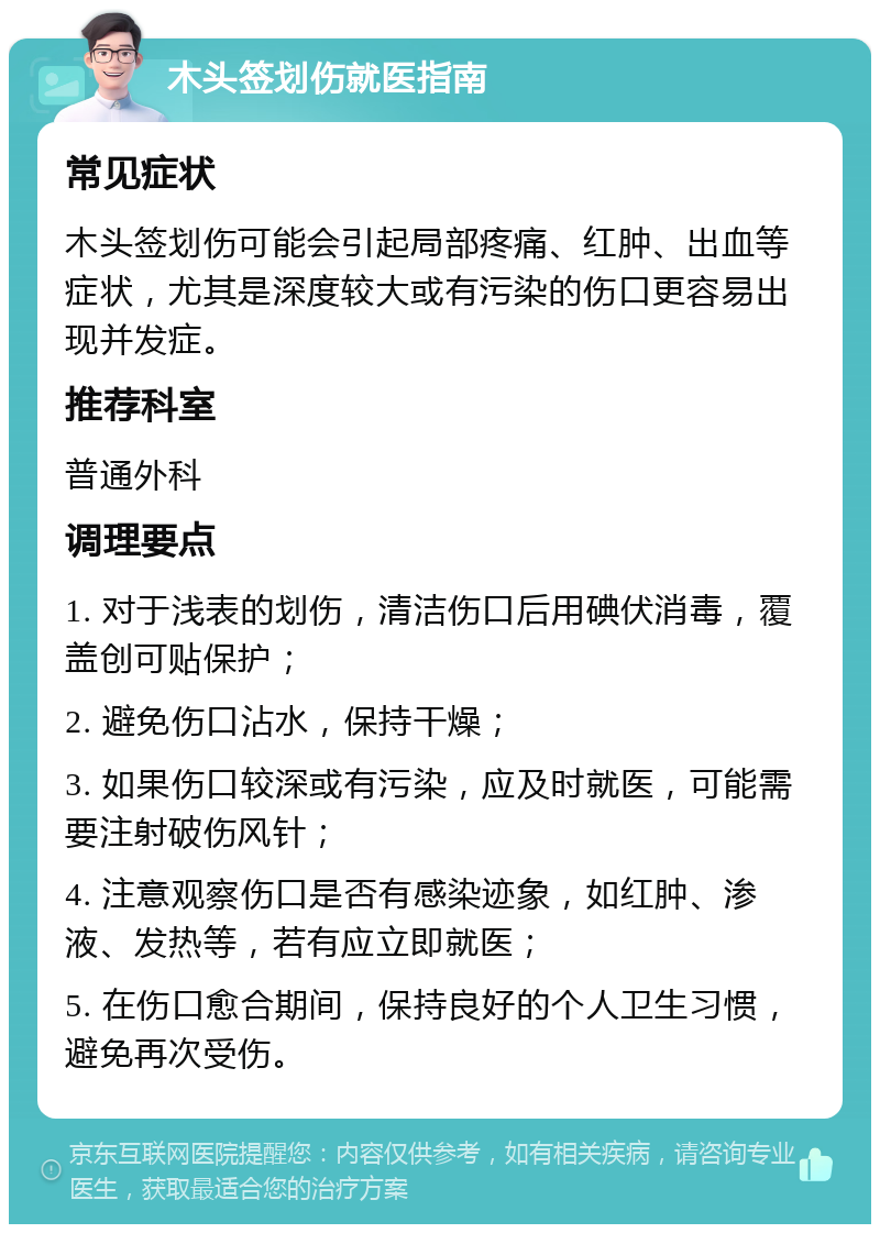 木头签划伤就医指南 常见症状 木头签划伤可能会引起局部疼痛、红肿、出血等症状，尤其是深度较大或有污染的伤口更容易出现并发症。 推荐科室 普通外科 调理要点 1. 对于浅表的划伤，清洁伤口后用碘伏消毒，覆盖创可贴保护； 2. 避免伤口沾水，保持干燥； 3. 如果伤口较深或有污染，应及时就医，可能需要注射破伤风针； 4. 注意观察伤口是否有感染迹象，如红肿、渗液、发热等，若有应立即就医； 5. 在伤口愈合期间，保持良好的个人卫生习惯，避免再次受伤。