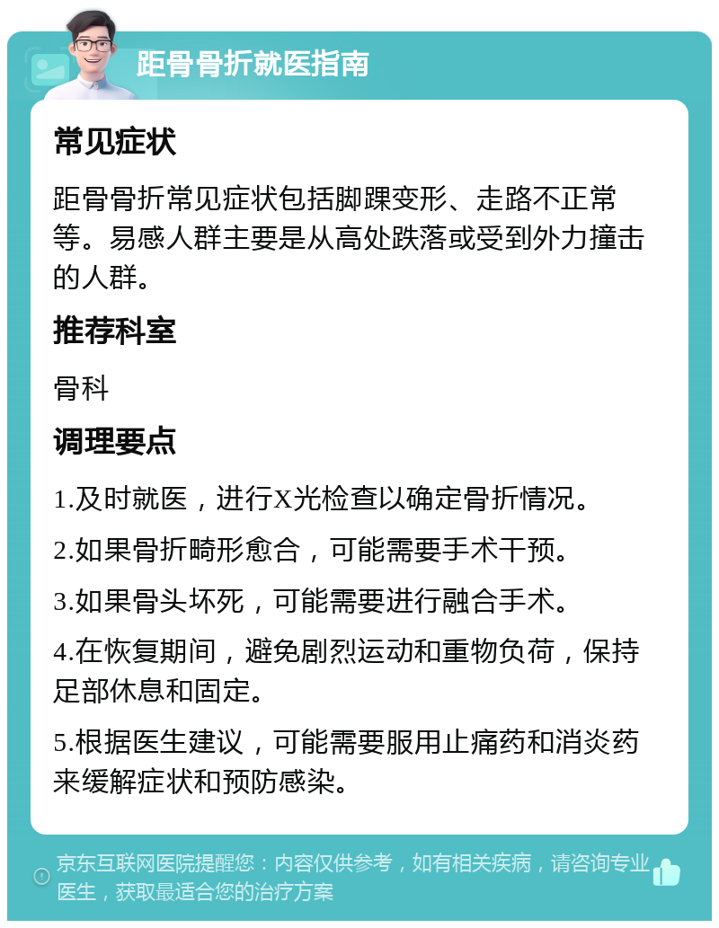 距骨骨折就医指南 常见症状 距骨骨折常见症状包括脚踝变形、走路不正常等。易感人群主要是从高处跌落或受到外力撞击的人群。 推荐科室 骨科 调理要点 1.及时就医，进行X光检查以确定骨折情况。 2.如果骨折畸形愈合，可能需要手术干预。 3.如果骨头坏死，可能需要进行融合手术。 4.在恢复期间，避免剧烈运动和重物负荷，保持足部休息和固定。 5.根据医生建议，可能需要服用止痛药和消炎药来缓解症状和预防感染。