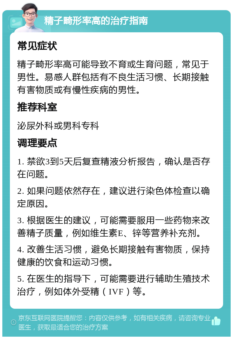 精子畸形率高的治疗指南 常见症状 精子畸形率高可能导致不育或生育问题，常见于男性。易感人群包括有不良生活习惯、长期接触有害物质或有慢性疾病的男性。 推荐科室 泌尿外科或男科专科 调理要点 1. 禁欲3到5天后复查精液分析报告，确认是否存在问题。 2. 如果问题依然存在，建议进行染色体检查以确定原因。 3. 根据医生的建议，可能需要服用一些药物来改善精子质量，例如维生素E、锌等营养补充剂。 4. 改善生活习惯，避免长期接触有害物质，保持健康的饮食和运动习惯。 5. 在医生的指导下，可能需要进行辅助生殖技术治疗，例如体外受精（IVF）等。