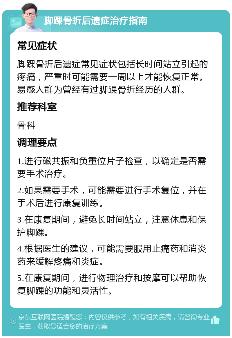 脚踝骨折后遗症治疗指南 常见症状 脚踝骨折后遗症常见症状包括长时间站立引起的疼痛，严重时可能需要一周以上才能恢复正常。易感人群为曾经有过脚踝骨折经历的人群。 推荐科室 骨科 调理要点 1.进行磁共振和负重位片子检查，以确定是否需要手术治疗。 2.如果需要手术，可能需要进行手术复位，并在手术后进行康复训练。 3.在康复期间，避免长时间站立，注意休息和保护脚踝。 4.根据医生的建议，可能需要服用止痛药和消炎药来缓解疼痛和炎症。 5.在康复期间，进行物理治疗和按摩可以帮助恢复脚踝的功能和灵活性。