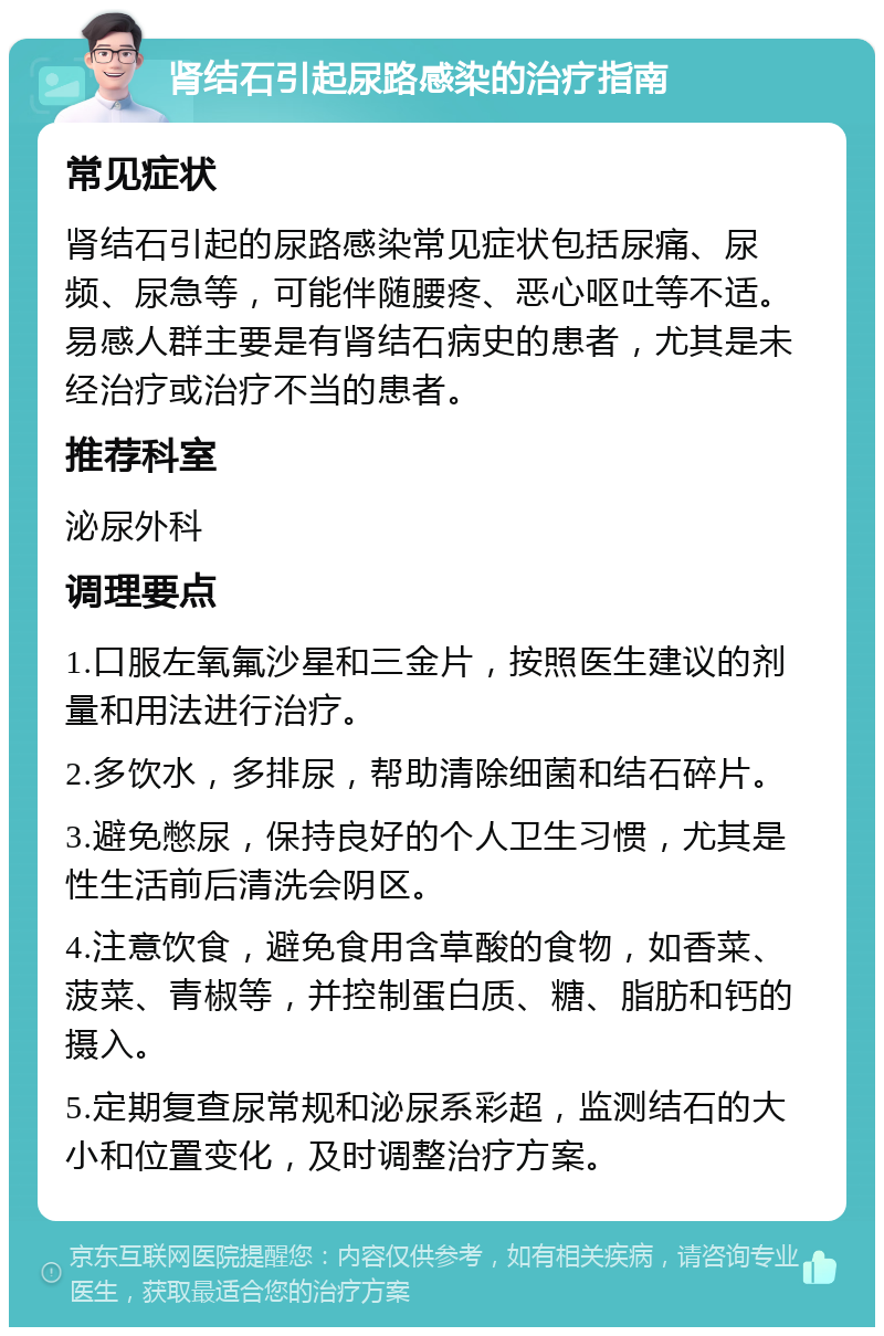 肾结石引起尿路感染的治疗指南 常见症状 肾结石引起的尿路感染常见症状包括尿痛、尿频、尿急等，可能伴随腰疼、恶心呕吐等不适。易感人群主要是有肾结石病史的患者，尤其是未经治疗或治疗不当的患者。 推荐科室 泌尿外科 调理要点 1.口服左氧氟沙星和三金片，按照医生建议的剂量和用法进行治疗。 2.多饮水，多排尿，帮助清除细菌和结石碎片。 3.避免憋尿，保持良好的个人卫生习惯，尤其是性生活前后清洗会阴区。 4.注意饮食，避免食用含草酸的食物，如香菜、菠菜、青椒等，并控制蛋白质、糖、脂肪和钙的摄入。 5.定期复查尿常规和泌尿系彩超，监测结石的大小和位置变化，及时调整治疗方案。