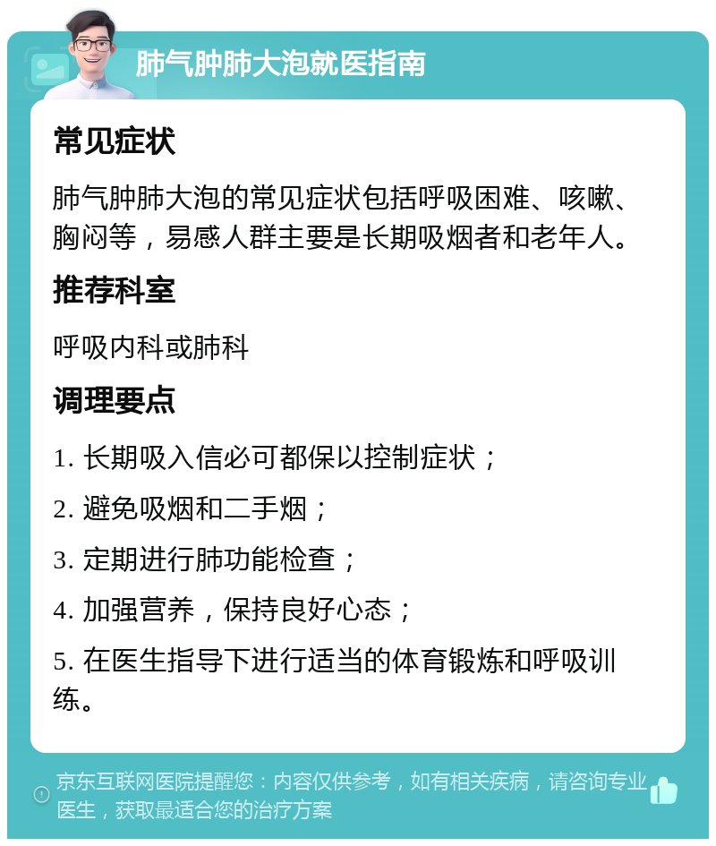 肺气肿肺大泡就医指南 常见症状 肺气肿肺大泡的常见症状包括呼吸困难、咳嗽、胸闷等，易感人群主要是长期吸烟者和老年人。 推荐科室 呼吸内科或肺科 调理要点 1. 长期吸入信必可都保以控制症状； 2. 避免吸烟和二手烟； 3. 定期进行肺功能检查； 4. 加强营养，保持良好心态； 5. 在医生指导下进行适当的体育锻炼和呼吸训练。