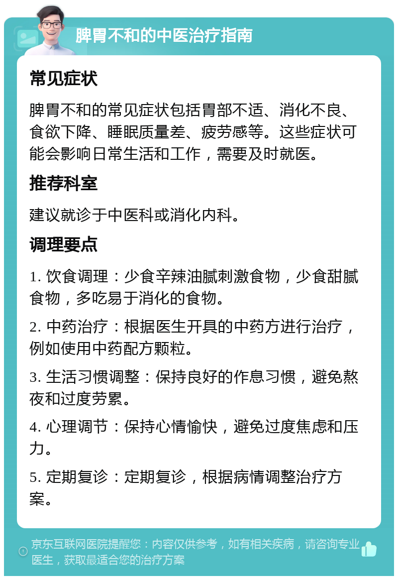 脾胃不和的中医治疗指南 常见症状 脾胃不和的常见症状包括胃部不适、消化不良、食欲下降、睡眠质量差、疲劳感等。这些症状可能会影响日常生活和工作，需要及时就医。 推荐科室 建议就诊于中医科或消化内科。 调理要点 1. 饮食调理：少食辛辣油腻刺激食物，少食甜腻食物，多吃易于消化的食物。 2. 中药治疗：根据医生开具的中药方进行治疗，例如使用中药配方颗粒。 3. 生活习惯调整：保持良好的作息习惯，避免熬夜和过度劳累。 4. 心理调节：保持心情愉快，避免过度焦虑和压力。 5. 定期复诊：定期复诊，根据病情调整治疗方案。