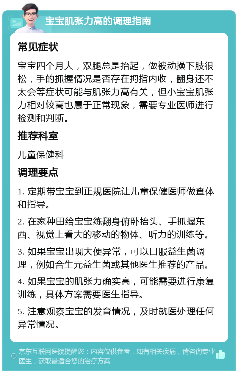 宝宝肌张力高的调理指南 常见症状 宝宝四个月大，双腿总是抬起，做被动操下肢很松，手的抓握情况是否存在拇指内收，翻身还不太会等症状可能与肌张力高有关，但小宝宝肌张力相对较高也属于正常现象，需要专业医师进行检测和判断。 推荐科室 儿童保健科 调理要点 1. 定期带宝宝到正规医院让儿童保健医师做查体和指导。 2. 在家种田给宝宝练翻身俯卧抬头、手抓握东西、视觉上看大的移动的物体、听力的训练等。 3. 如果宝宝出现大便异常，可以口服益生菌调理，例如合生元益生菌或其他医生推荐的产品。 4. 如果宝宝的肌张力确实高，可能需要进行康复训练，具体方案需要医生指导。 5. 注意观察宝宝的发育情况，及时就医处理任何异常情况。