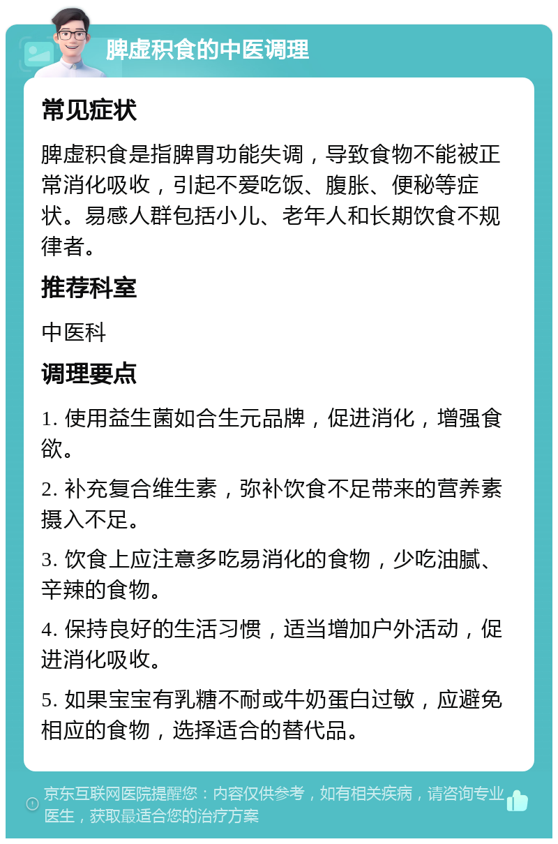 脾虚积食的中医调理 常见症状 脾虚积食是指脾胃功能失调，导致食物不能被正常消化吸收，引起不爱吃饭、腹胀、便秘等症状。易感人群包括小儿、老年人和长期饮食不规律者。 推荐科室 中医科 调理要点 1. 使用益生菌如合生元品牌，促进消化，增强食欲。 2. 补充复合维生素，弥补饮食不足带来的营养素摄入不足。 3. 饮食上应注意多吃易消化的食物，少吃油腻、辛辣的食物。 4. 保持良好的生活习惯，适当增加户外活动，促进消化吸收。 5. 如果宝宝有乳糖不耐或牛奶蛋白过敏，应避免相应的食物，选择适合的替代品。