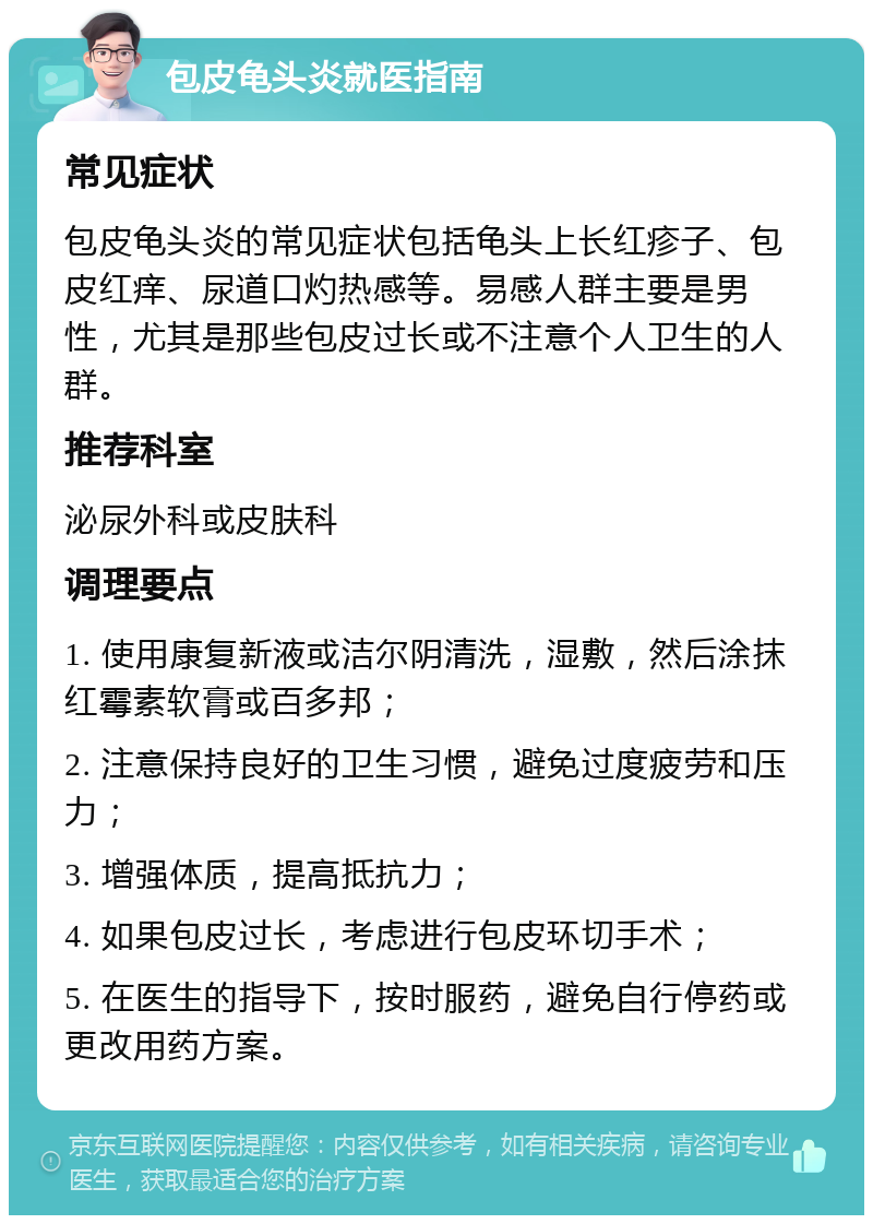 包皮龟头炎就医指南 常见症状 包皮龟头炎的常见症状包括龟头上长红疹子、包皮红痒、尿道口灼热感等。易感人群主要是男性，尤其是那些包皮过长或不注意个人卫生的人群。 推荐科室 泌尿外科或皮肤科 调理要点 1. 使用康复新液或洁尔阴清洗，湿敷，然后涂抹红霉素软膏或百多邦； 2. 注意保持良好的卫生习惯，避免过度疲劳和压力； 3. 增强体质，提高抵抗力； 4. 如果包皮过长，考虑进行包皮环切手术； 5. 在医生的指导下，按时服药，避免自行停药或更改用药方案。