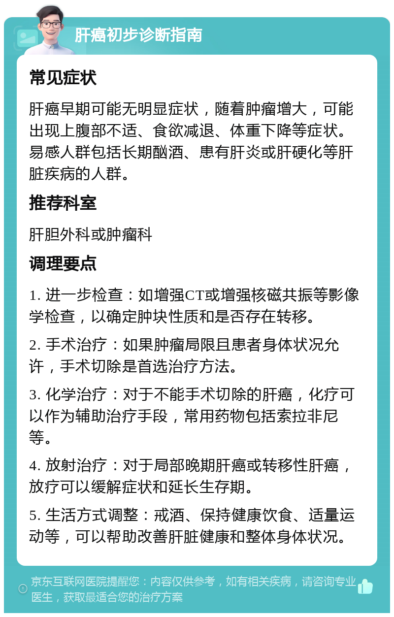 肝癌初步诊断指南 常见症状 肝癌早期可能无明显症状，随着肿瘤增大，可能出现上腹部不适、食欲减退、体重下降等症状。易感人群包括长期酗酒、患有肝炎或肝硬化等肝脏疾病的人群。 推荐科室 肝胆外科或肿瘤科 调理要点 1. 进一步检查：如增强CT或增强核磁共振等影像学检查，以确定肿块性质和是否存在转移。 2. 手术治疗：如果肿瘤局限且患者身体状况允许，手术切除是首选治疗方法。 3. 化学治疗：对于不能手术切除的肝癌，化疗可以作为辅助治疗手段，常用药物包括索拉非尼等。 4. 放射治疗：对于局部晚期肝癌或转移性肝癌，放疗可以缓解症状和延长生存期。 5. 生活方式调整：戒酒、保持健康饮食、适量运动等，可以帮助改善肝脏健康和整体身体状况。