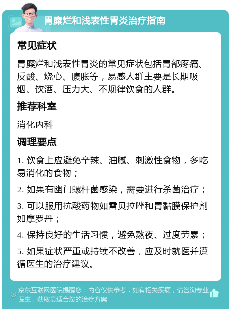 胃糜烂和浅表性胃炎治疗指南 常见症状 胃糜烂和浅表性胃炎的常见症状包括胃部疼痛、反酸、烧心、腹胀等，易感人群主要是长期吸烟、饮酒、压力大、不规律饮食的人群。 推荐科室 消化内科 调理要点 1. 饮食上应避免辛辣、油腻、刺激性食物，多吃易消化的食物； 2. 如果有幽门螺杆菌感染，需要进行杀菌治疗； 3. 可以服用抗酸药物如雷贝拉唑和胃黏膜保护剂如摩罗丹； 4. 保持良好的生活习惯，避免熬夜、过度劳累； 5. 如果症状严重或持续不改善，应及时就医并遵循医生的治疗建议。