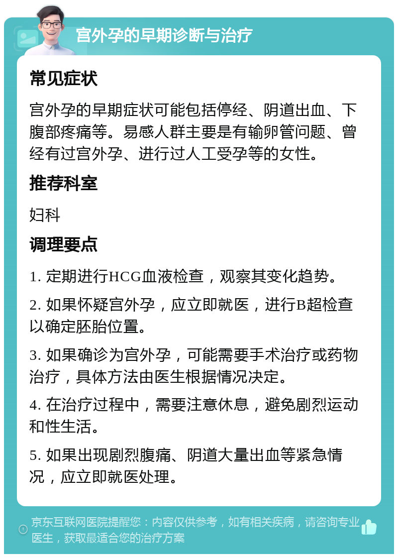 宫外孕的早期诊断与治疗 常见症状 宫外孕的早期症状可能包括停经、阴道出血、下腹部疼痛等。易感人群主要是有输卵管问题、曾经有过宫外孕、进行过人工受孕等的女性。 推荐科室 妇科 调理要点 1. 定期进行HCG血液检查，观察其变化趋势。 2. 如果怀疑宫外孕，应立即就医，进行B超检查以确定胚胎位置。 3. 如果确诊为宫外孕，可能需要手术治疗或药物治疗，具体方法由医生根据情况决定。 4. 在治疗过程中，需要注意休息，避免剧烈运动和性生活。 5. 如果出现剧烈腹痛、阴道大量出血等紧急情况，应立即就医处理。