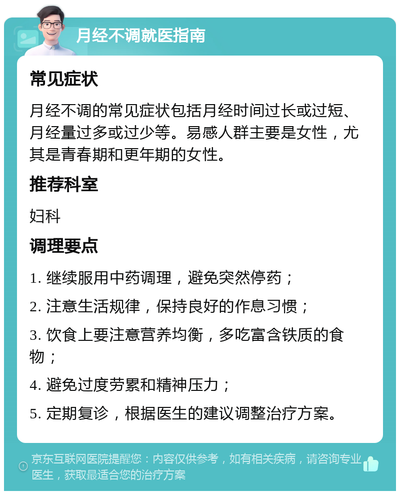 月经不调就医指南 常见症状 月经不调的常见症状包括月经时间过长或过短、月经量过多或过少等。易感人群主要是女性，尤其是青春期和更年期的女性。 推荐科室 妇科 调理要点 1. 继续服用中药调理，避免突然停药； 2. 注意生活规律，保持良好的作息习惯； 3. 饮食上要注意营养均衡，多吃富含铁质的食物； 4. 避免过度劳累和精神压力； 5. 定期复诊，根据医生的建议调整治疗方案。