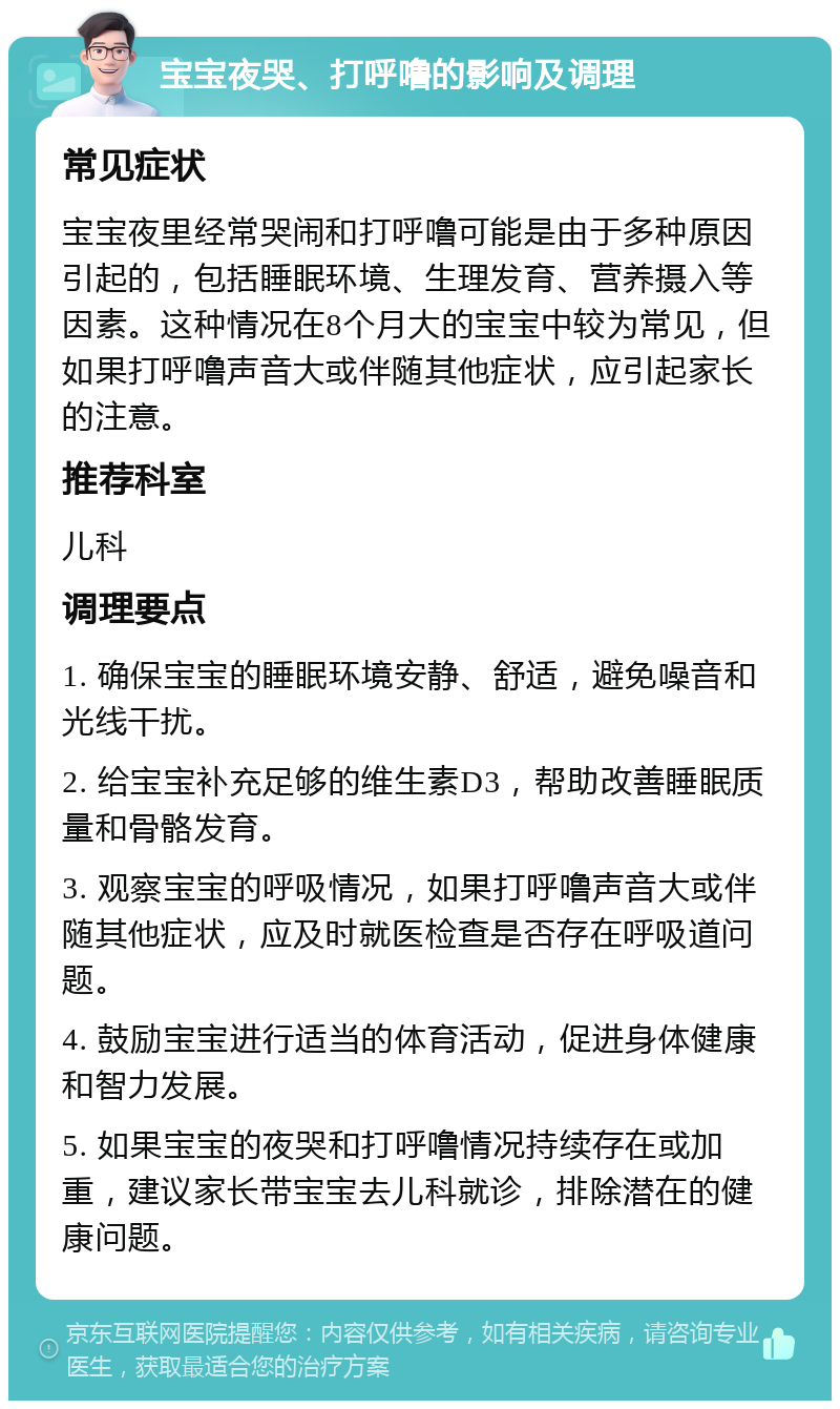 宝宝夜哭、打呼噜的影响及调理 常见症状 宝宝夜里经常哭闹和打呼噜可能是由于多种原因引起的，包括睡眠环境、生理发育、营养摄入等因素。这种情况在8个月大的宝宝中较为常见，但如果打呼噜声音大或伴随其他症状，应引起家长的注意。 推荐科室 儿科 调理要点 1. 确保宝宝的睡眠环境安静、舒适，避免噪音和光线干扰。 2. 给宝宝补充足够的维生素D3，帮助改善睡眠质量和骨骼发育。 3. 观察宝宝的呼吸情况，如果打呼噜声音大或伴随其他症状，应及时就医检查是否存在呼吸道问题。 4. 鼓励宝宝进行适当的体育活动，促进身体健康和智力发展。 5. 如果宝宝的夜哭和打呼噜情况持续存在或加重，建议家长带宝宝去儿科就诊，排除潜在的健康问题。