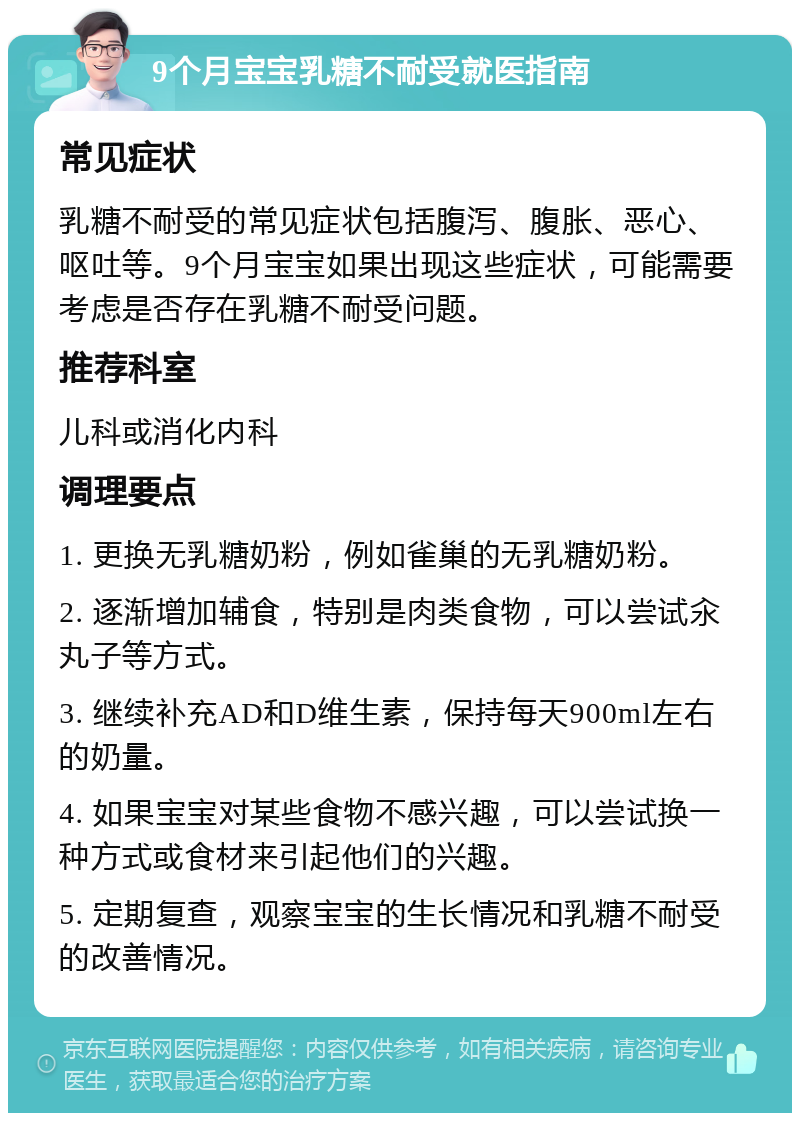 9个月宝宝乳糖不耐受就医指南 常见症状 乳糖不耐受的常见症状包括腹泻、腹胀、恶心、呕吐等。9个月宝宝如果出现这些症状，可能需要考虑是否存在乳糖不耐受问题。 推荐科室 儿科或消化内科 调理要点 1. 更换无乳糖奶粉，例如雀巢的无乳糖奶粉。 2. 逐渐增加辅食，特别是肉类食物，可以尝试汆丸子等方式。 3. 继续补充AD和D维生素，保持每天900ml左右的奶量。 4. 如果宝宝对某些食物不感兴趣，可以尝试换一种方式或食材来引起他们的兴趣。 5. 定期复查，观察宝宝的生长情况和乳糖不耐受的改善情况。