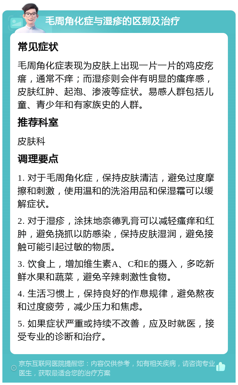 毛周角化症与湿疹的区别及治疗 常见症状 毛周角化症表现为皮肤上出现一片一片的鸡皮疙瘩，通常不痒；而湿疹则会伴有明显的瘙痒感，皮肤红肿、起泡、渗液等症状。易感人群包括儿童、青少年和有家族史的人群。 推荐科室 皮肤科 调理要点 1. 对于毛周角化症，保持皮肤清洁，避免过度摩擦和刺激，使用温和的洗浴用品和保湿霜可以缓解症状。 2. 对于湿疹，涂抹地奈德乳膏可以减轻瘙痒和红肿，避免挠抓以防感染，保持皮肤湿润，避免接触可能引起过敏的物质。 3. 饮食上，增加维生素A、C和E的摄入，多吃新鲜水果和蔬菜，避免辛辣刺激性食物。 4. 生活习惯上，保持良好的作息规律，避免熬夜和过度疲劳，减少压力和焦虑。 5. 如果症状严重或持续不改善，应及时就医，接受专业的诊断和治疗。