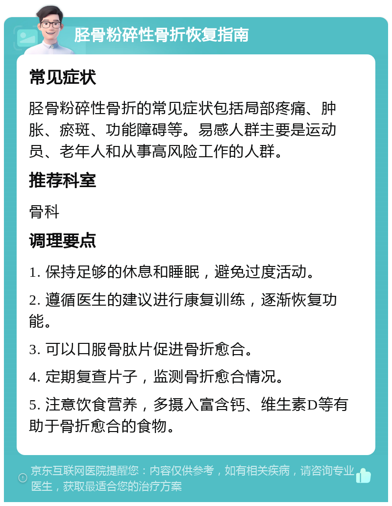 胫骨粉碎性骨折恢复指南 常见症状 胫骨粉碎性骨折的常见症状包括局部疼痛、肿胀、瘀斑、功能障碍等。易感人群主要是运动员、老年人和从事高风险工作的人群。 推荐科室 骨科 调理要点 1. 保持足够的休息和睡眠，避免过度活动。 2. 遵循医生的建议进行康复训练，逐渐恢复功能。 3. 可以口服骨肽片促进骨折愈合。 4. 定期复查片子，监测骨折愈合情况。 5. 注意饮食营养，多摄入富含钙、维生素D等有助于骨折愈合的食物。