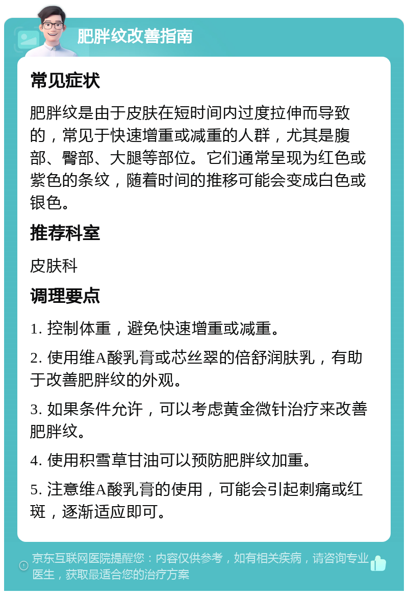 肥胖纹改善指南 常见症状 肥胖纹是由于皮肤在短时间内过度拉伸而导致的，常见于快速增重或减重的人群，尤其是腹部、臀部、大腿等部位。它们通常呈现为红色或紫色的条纹，随着时间的推移可能会变成白色或银色。 推荐科室 皮肤科 调理要点 1. 控制体重，避免快速增重或减重。 2. 使用维A酸乳膏或芯丝翠的倍舒润肤乳，有助于改善肥胖纹的外观。 3. 如果条件允许，可以考虑黄金微针治疗来改善肥胖纹。 4. 使用积雪草甘油可以预防肥胖纹加重。 5. 注意维A酸乳膏的使用，可能会引起刺痛或红斑，逐渐适应即可。