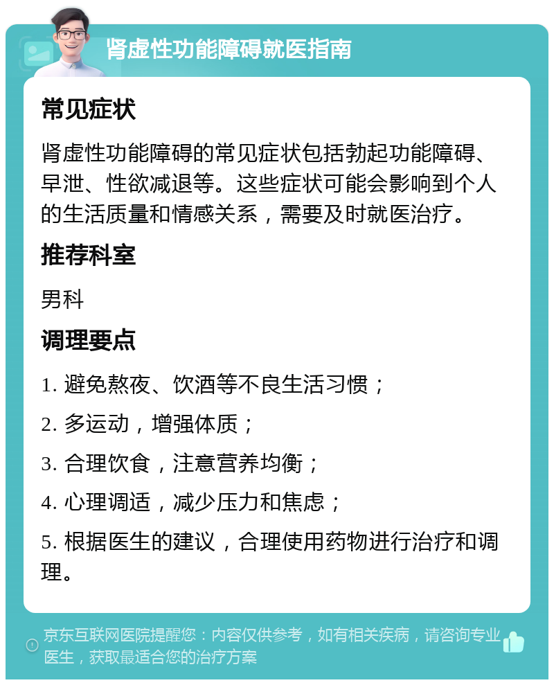 肾虚性功能障碍就医指南 常见症状 肾虚性功能障碍的常见症状包括勃起功能障碍、早泄、性欲减退等。这些症状可能会影响到个人的生活质量和情感关系，需要及时就医治疗。 推荐科室 男科 调理要点 1. 避免熬夜、饮酒等不良生活习惯； 2. 多运动，增强体质； 3. 合理饮食，注意营养均衡； 4. 心理调适，减少压力和焦虑； 5. 根据医生的建议，合理使用药物进行治疗和调理。