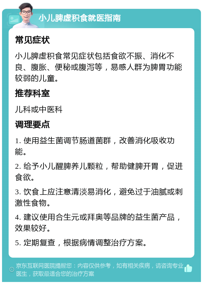 小儿脾虚积食就医指南 常见症状 小儿脾虚积食常见症状包括食欲不振、消化不良、腹胀、便秘或腹泻等，易感人群为脾胃功能较弱的儿童。 推荐科室 儿科或中医科 调理要点 1. 使用益生菌调节肠道菌群，改善消化吸收功能。 2. 给予小儿醒脾养儿颗粒，帮助健脾开胃，促进食欲。 3. 饮食上应注意清淡易消化，避免过于油腻或刺激性食物。 4. 建议使用合生元或拜奥等品牌的益生菌产品，效果较好。 5. 定期复查，根据病情调整治疗方案。