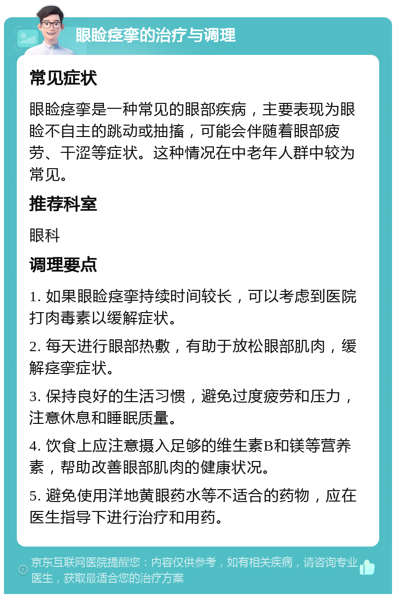 眼睑痉挛的治疗与调理 常见症状 眼睑痉挛是一种常见的眼部疾病，主要表现为眼睑不自主的跳动或抽搐，可能会伴随着眼部疲劳、干涩等症状。这种情况在中老年人群中较为常见。 推荐科室 眼科 调理要点 1. 如果眼睑痉挛持续时间较长，可以考虑到医院打肉毒素以缓解症状。 2. 每天进行眼部热敷，有助于放松眼部肌肉，缓解痉挛症状。 3. 保持良好的生活习惯，避免过度疲劳和压力，注意休息和睡眠质量。 4. 饮食上应注意摄入足够的维生素B和镁等营养素，帮助改善眼部肌肉的健康状况。 5. 避免使用洋地黄眼药水等不适合的药物，应在医生指导下进行治疗和用药。