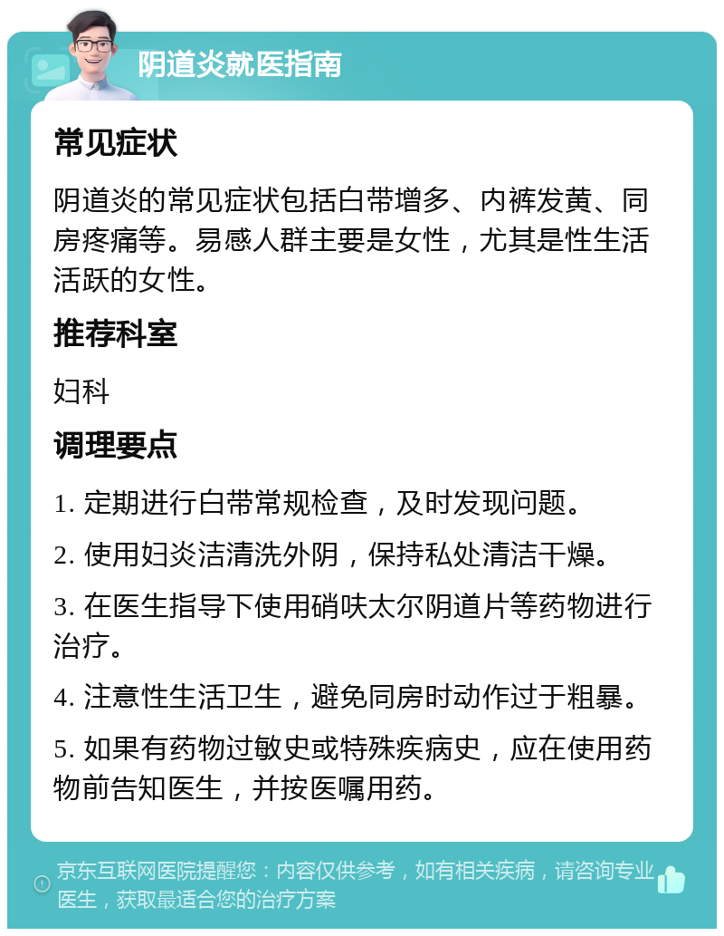 阴道炎就医指南 常见症状 阴道炎的常见症状包括白带增多、内裤发黄、同房疼痛等。易感人群主要是女性，尤其是性生活活跃的女性。 推荐科室 妇科 调理要点 1. 定期进行白带常规检查，及时发现问题。 2. 使用妇炎洁清洗外阴，保持私处清洁干燥。 3. 在医生指导下使用硝呋太尔阴道片等药物进行治疗。 4. 注意性生活卫生，避免同房时动作过于粗暴。 5. 如果有药物过敏史或特殊疾病史，应在使用药物前告知医生，并按医嘱用药。