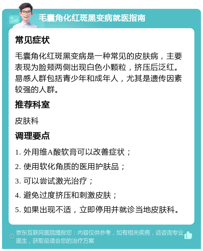 毛囊角化红斑黑变病就医指南 常见症状 毛囊角化红斑黑变病是一种常见的皮肤病，主要表现为脸颊两侧出现白色小颗粒，挤压后泛红。易感人群包括青少年和成年人，尤其是遗传因素较强的人群。 推荐科室 皮肤科 调理要点 1. 外用维A酸软膏可以改善症状； 2. 使用软化角质的医用护肤品； 3. 可以尝试激光治疗； 4. 避免过度挤压和刺激皮肤； 5. 如果出现不适，立即停用并就诊当地皮肤科。