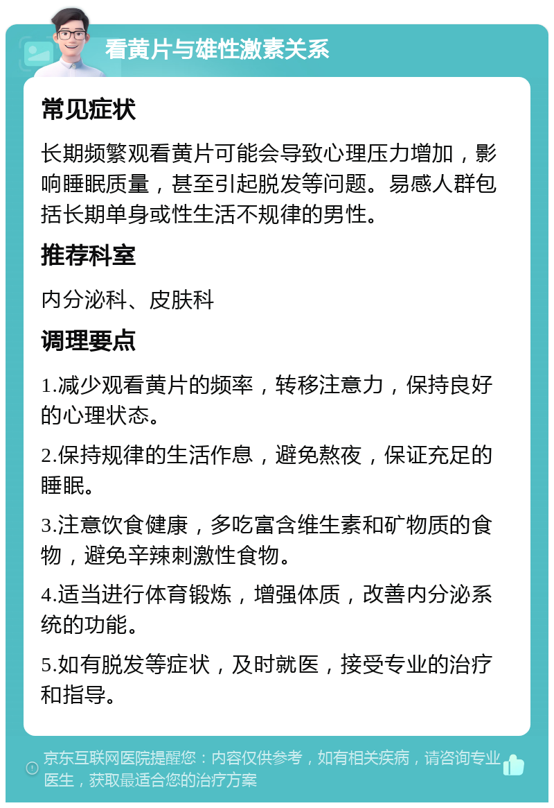 看黄片与雄性激素关系 常见症状 长期频繁观看黄片可能会导致心理压力增加，影响睡眠质量，甚至引起脱发等问题。易感人群包括长期单身或性生活不规律的男性。 推荐科室 内分泌科、皮肤科 调理要点 1.减少观看黄片的频率，转移注意力，保持良好的心理状态。 2.保持规律的生活作息，避免熬夜，保证充足的睡眠。 3.注意饮食健康，多吃富含维生素和矿物质的食物，避免辛辣刺激性食物。 4.适当进行体育锻炼，增强体质，改善内分泌系统的功能。 5.如有脱发等症状，及时就医，接受专业的治疗和指导。