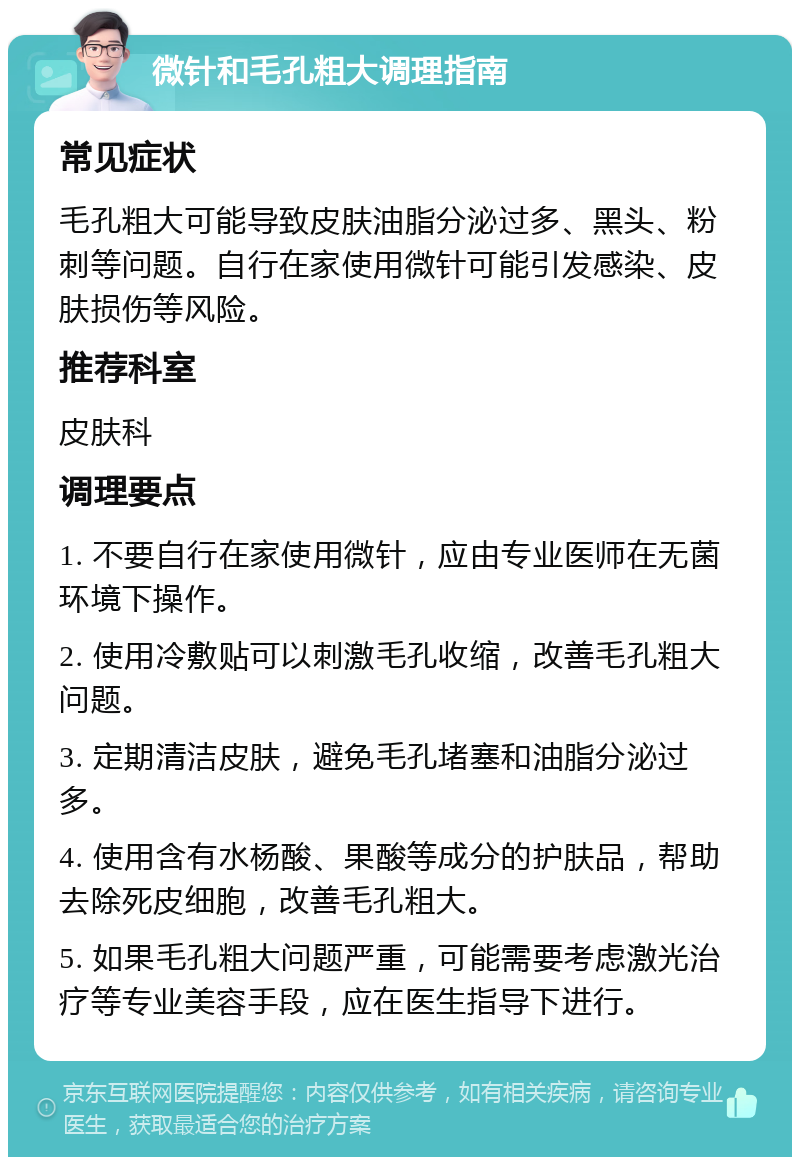 微针和毛孔粗大调理指南 常见症状 毛孔粗大可能导致皮肤油脂分泌过多、黑头、粉刺等问题。自行在家使用微针可能引发感染、皮肤损伤等风险。 推荐科室 皮肤科 调理要点 1. 不要自行在家使用微针，应由专业医师在无菌环境下操作。 2. 使用冷敷贴可以刺激毛孔收缩，改善毛孔粗大问题。 3. 定期清洁皮肤，避免毛孔堵塞和油脂分泌过多。 4. 使用含有水杨酸、果酸等成分的护肤品，帮助去除死皮细胞，改善毛孔粗大。 5. 如果毛孔粗大问题严重，可能需要考虑激光治疗等专业美容手段，应在医生指导下进行。