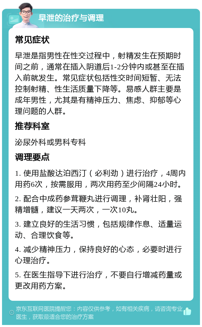 早泄的治疗与调理 常见症状 早泄是指男性在性交过程中，射精发生在预期时间之前，通常在插入阴道后1-2分钟内或甚至在插入前就发生。常见症状包括性交时间短暂、无法控制射精、性生活质量下降等。易感人群主要是成年男性，尤其是有精神压力、焦虑、抑郁等心理问题的人群。 推荐科室 泌尿外科或男科专科 调理要点 1. 使用盐酸达泊西汀（必利劲）进行治疗，4周内用药6次，按需服用，两次用药至少间隔24小时。 2. 配合中成药参茸鞭丸进行调理，补肾壮阳，强精增髓，建议一天两次，一次10丸。 3. 建立良好的生活习惯，包括规律作息、适量运动、合理饮食等。 4. 减少精神压力，保持良好的心态，必要时进行心理治疗。 5. 在医生指导下进行治疗，不要自行增减药量或更改用药方案。