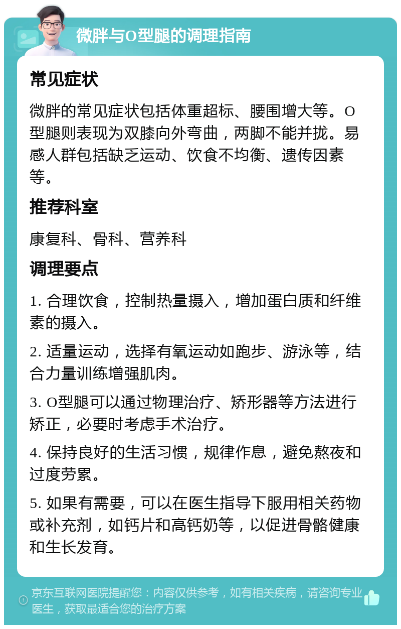 微胖与O型腿的调理指南 常见症状 微胖的常见症状包括体重超标、腰围增大等。O型腿则表现为双膝向外弯曲，两脚不能并拢。易感人群包括缺乏运动、饮食不均衡、遗传因素等。 推荐科室 康复科、骨科、营养科 调理要点 1. 合理饮食，控制热量摄入，增加蛋白质和纤维素的摄入。 2. 适量运动，选择有氧运动如跑步、游泳等，结合力量训练增强肌肉。 3. O型腿可以通过物理治疗、矫形器等方法进行矫正，必要时考虑手术治疗。 4. 保持良好的生活习惯，规律作息，避免熬夜和过度劳累。 5. 如果有需要，可以在医生指导下服用相关药物或补充剂，如钙片和高钙奶等，以促进骨骼健康和生长发育。