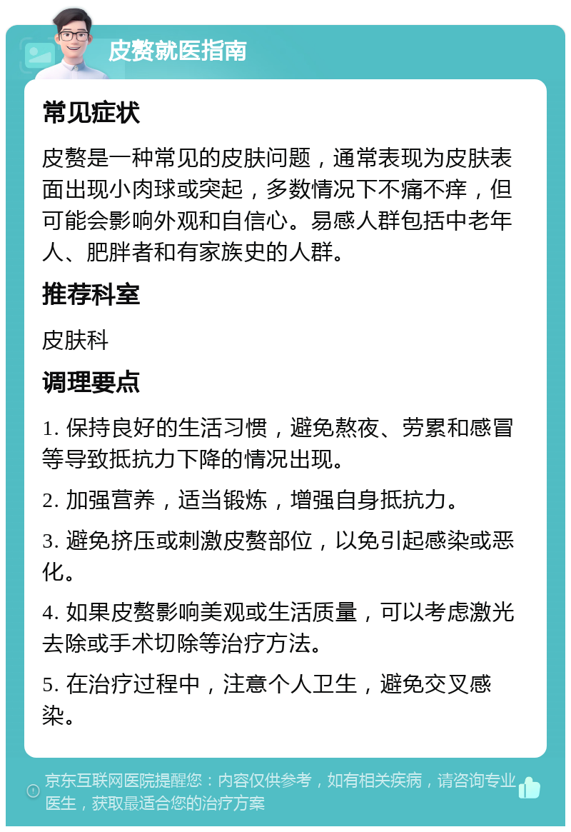 皮赘就医指南 常见症状 皮赘是一种常见的皮肤问题，通常表现为皮肤表面出现小肉球或突起，多数情况下不痛不痒，但可能会影响外观和自信心。易感人群包括中老年人、肥胖者和有家族史的人群。 推荐科室 皮肤科 调理要点 1. 保持良好的生活习惯，避免熬夜、劳累和感冒等导致抵抗力下降的情况出现。 2. 加强营养，适当锻炼，增强自身抵抗力。 3. 避免挤压或刺激皮赘部位，以免引起感染或恶化。 4. 如果皮赘影响美观或生活质量，可以考虑激光去除或手术切除等治疗方法。 5. 在治疗过程中，注意个人卫生，避免交叉感染。