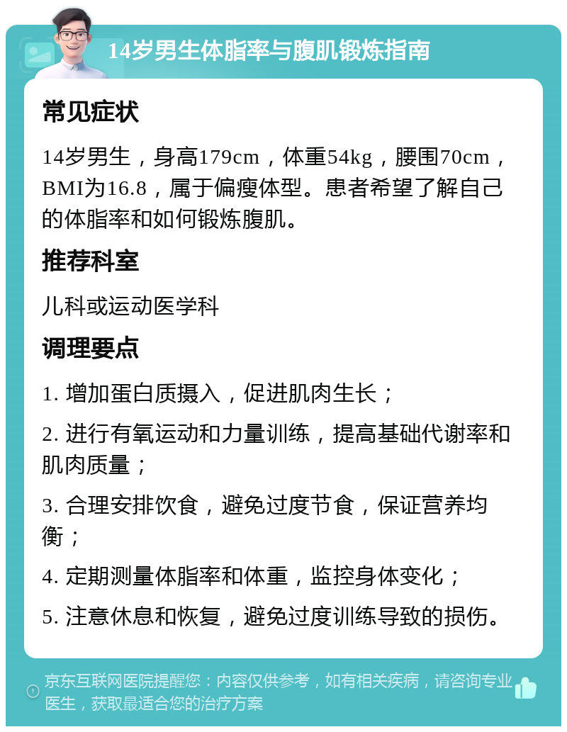 14岁男生体脂率与腹肌锻炼指南 常见症状 14岁男生，身高179cm，体重54kg，腰围70cm，BMI为16.8，属于偏瘦体型。患者希望了解自己的体脂率和如何锻炼腹肌。 推荐科室 儿科或运动医学科 调理要点 1. 增加蛋白质摄入，促进肌肉生长； 2. 进行有氧运动和力量训练，提高基础代谢率和肌肉质量； 3. 合理安排饮食，避免过度节食，保证营养均衡； 4. 定期测量体脂率和体重，监控身体变化； 5. 注意休息和恢复，避免过度训练导致的损伤。