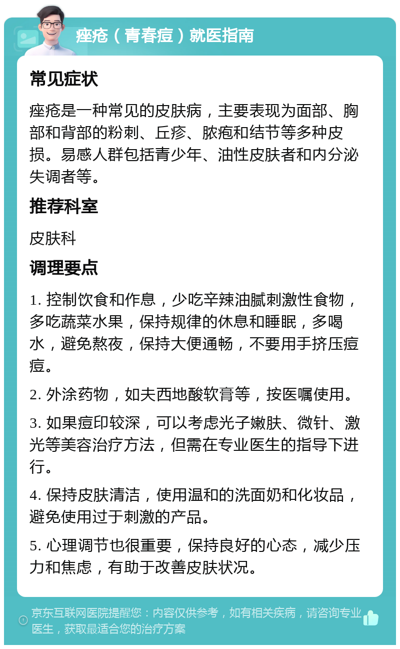 痤疮（青春痘）就医指南 常见症状 痤疮是一种常见的皮肤病，主要表现为面部、胸部和背部的粉刺、丘疹、脓疱和结节等多种皮损。易感人群包括青少年、油性皮肤者和内分泌失调者等。 推荐科室 皮肤科 调理要点 1. 控制饮食和作息，少吃辛辣油腻刺激性食物，多吃蔬菜水果，保持规律的休息和睡眠，多喝水，避免熬夜，保持大便通畅，不要用手挤压痘痘。 2. 外涂药物，如夫西地酸软膏等，按医嘱使用。 3. 如果痘印较深，可以考虑光子嫩肤、微针、激光等美容治疗方法，但需在专业医生的指导下进行。 4. 保持皮肤清洁，使用温和的洗面奶和化妆品，避免使用过于刺激的产品。 5. 心理调节也很重要，保持良好的心态，减少压力和焦虑，有助于改善皮肤状况。