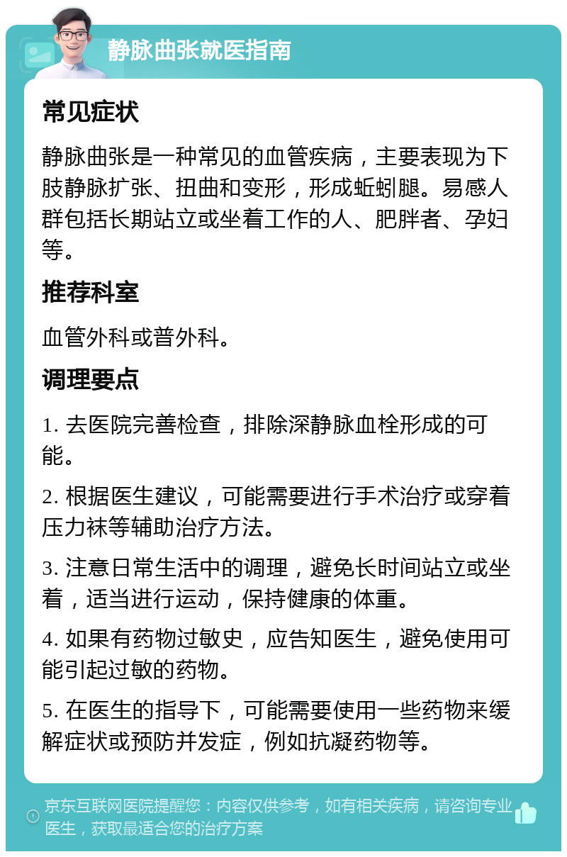 静脉曲张就医指南 常见症状 静脉曲张是一种常见的血管疾病，主要表现为下肢静脉扩张、扭曲和变形，形成蚯蚓腿。易感人群包括长期站立或坐着工作的人、肥胖者、孕妇等。 推荐科室 血管外科或普外科。 调理要点 1. 去医院完善检查，排除深静脉血栓形成的可能。 2. 根据医生建议，可能需要进行手术治疗或穿着压力袜等辅助治疗方法。 3. 注意日常生活中的调理，避免长时间站立或坐着，适当进行运动，保持健康的体重。 4. 如果有药物过敏史，应告知医生，避免使用可能引起过敏的药物。 5. 在医生的指导下，可能需要使用一些药物来缓解症状或预防并发症，例如抗凝药物等。