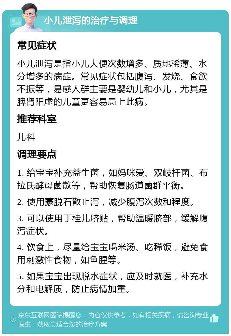 小儿泄泻的治疗与调理 常见症状 小儿泄泻是指小儿大便次数增多、质地稀薄、水分增多的病症。常见症状包括腹泻、发烧、食欲不振等，易感人群主要是婴幼儿和小儿，尤其是脾肾阳虚的儿童更容易患上此病。 推荐科室 儿科 调理要点 1. 给宝宝补充益生菌，如妈咪爱、双岐杆菌、布拉氏酵母菌散等，帮助恢复肠道菌群平衡。 2. 使用蒙脱石散止泻，减少腹泻次数和程度。 3. 可以使用丁桂儿脐贴，帮助温暖脐部，缓解腹泻症状。 4. 饮食上，尽量给宝宝喝米汤、吃稀饭，避免食用刺激性食物，如鱼腥等。 5. 如果宝宝出现脱水症状，应及时就医，补充水分和电解质，防止病情加重。