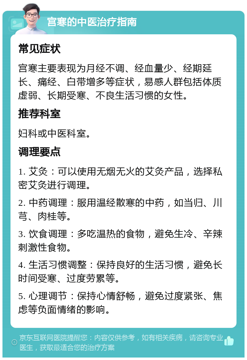 宫寒的中医治疗指南 常见症状 宫寒主要表现为月经不调、经血量少、经期延长、痛经、白带增多等症状，易感人群包括体质虚弱、长期受寒、不良生活习惯的女性。 推荐科室 妇科或中医科室。 调理要点 1. 艾灸：可以使用无烟无火的艾灸产品，选择私密艾灸进行调理。 2. 中药调理：服用温经散寒的中药，如当归、川芎、肉桂等。 3. 饮食调理：多吃温热的食物，避免生冷、辛辣刺激性食物。 4. 生活习惯调整：保持良好的生活习惯，避免长时间受寒、过度劳累等。 5. 心理调节：保持心情舒畅，避免过度紧张、焦虑等负面情绪的影响。