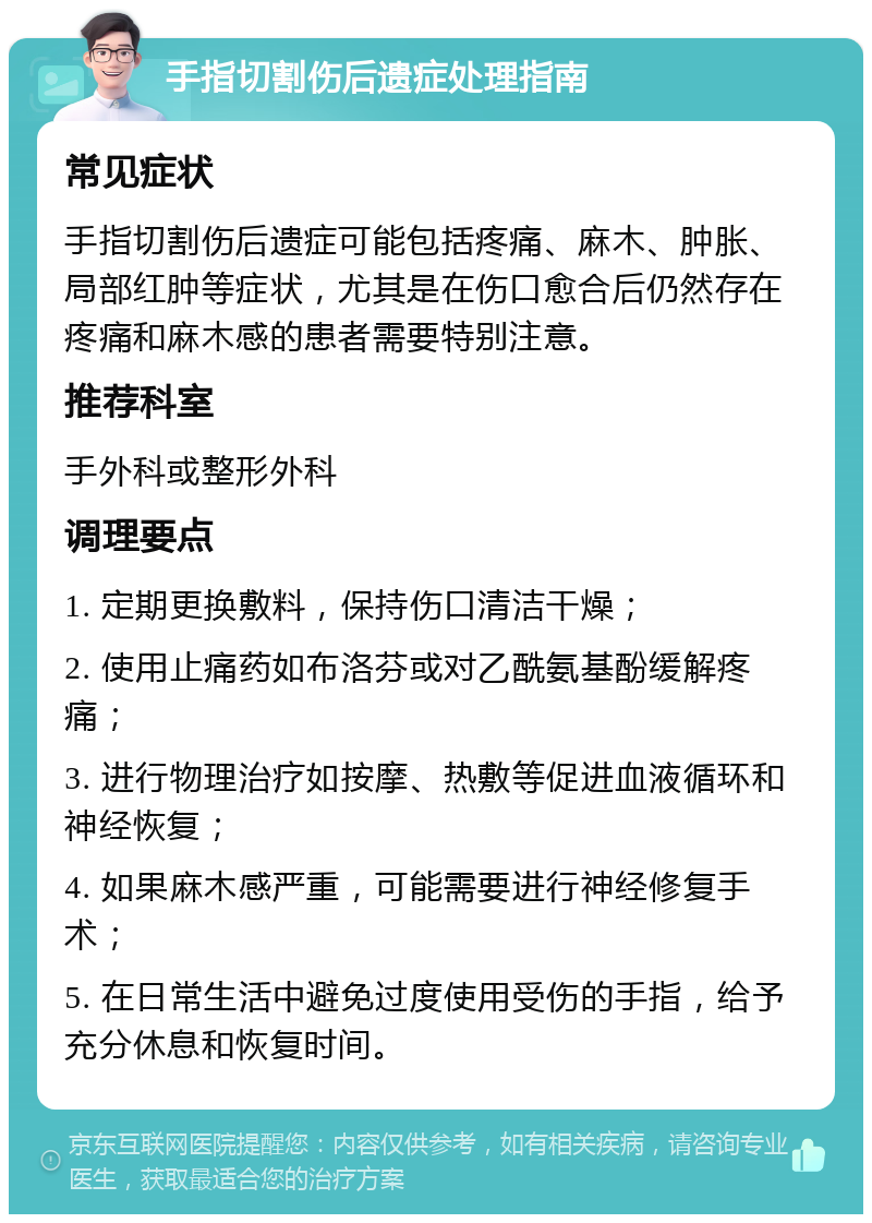 手指切割伤后遗症处理指南 常见症状 手指切割伤后遗症可能包括疼痛、麻木、肿胀、局部红肿等症状，尤其是在伤口愈合后仍然存在疼痛和麻木感的患者需要特别注意。 推荐科室 手外科或整形外科 调理要点 1. 定期更换敷料，保持伤口清洁干燥； 2. 使用止痛药如布洛芬或对乙酰氨基酚缓解疼痛； 3. 进行物理治疗如按摩、热敷等促进血液循环和神经恢复； 4. 如果麻木感严重，可能需要进行神经修复手术； 5. 在日常生活中避免过度使用受伤的手指，给予充分休息和恢复时间。