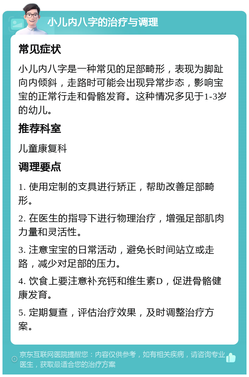 小儿内八字的治疗与调理 常见症状 小儿内八字是一种常见的足部畸形，表现为脚趾向内倾斜，走路时可能会出现异常步态，影响宝宝的正常行走和骨骼发育。这种情况多见于1-3岁的幼儿。 推荐科室 儿童康复科 调理要点 1. 使用定制的支具进行矫正，帮助改善足部畸形。 2. 在医生的指导下进行物理治疗，增强足部肌肉力量和灵活性。 3. 注意宝宝的日常活动，避免长时间站立或走路，减少对足部的压力。 4. 饮食上要注意补充钙和维生素D，促进骨骼健康发育。 5. 定期复查，评估治疗效果，及时调整治疗方案。