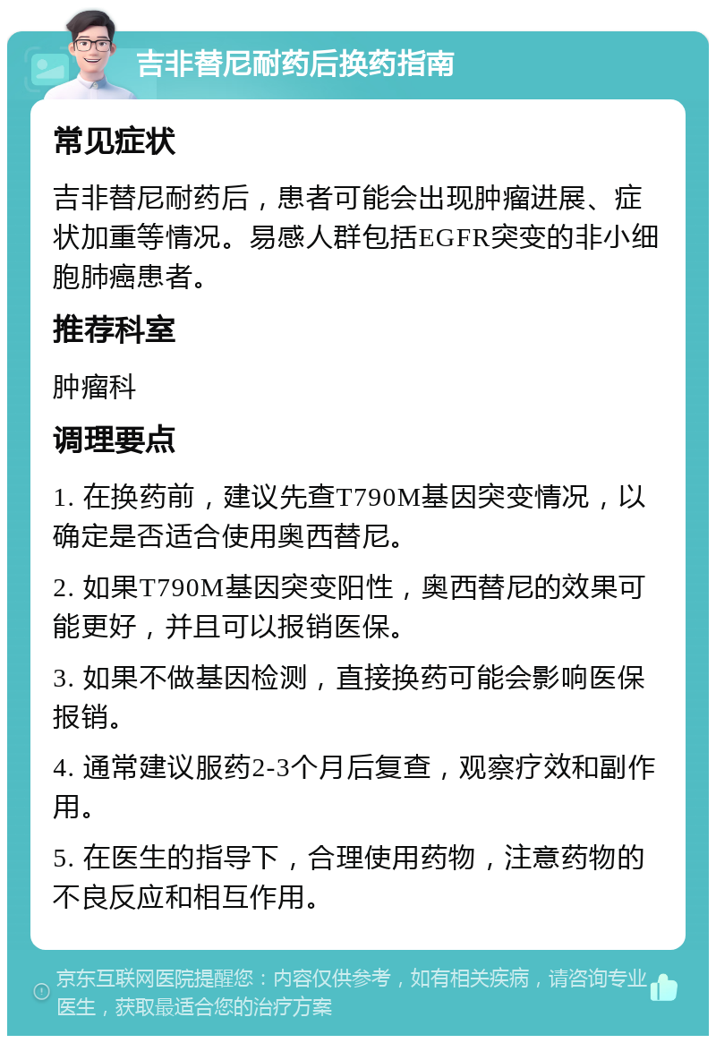 吉非替尼耐药后换药指南 常见症状 吉非替尼耐药后，患者可能会出现肿瘤进展、症状加重等情况。易感人群包括EGFR突变的非小细胞肺癌患者。 推荐科室 肿瘤科 调理要点 1. 在换药前，建议先查T790M基因突变情况，以确定是否适合使用奥西替尼。 2. 如果T790M基因突变阳性，奥西替尼的效果可能更好，并且可以报销医保。 3. 如果不做基因检测，直接换药可能会影响医保报销。 4. 通常建议服药2-3个月后复查，观察疗效和副作用。 5. 在医生的指导下，合理使用药物，注意药物的不良反应和相互作用。