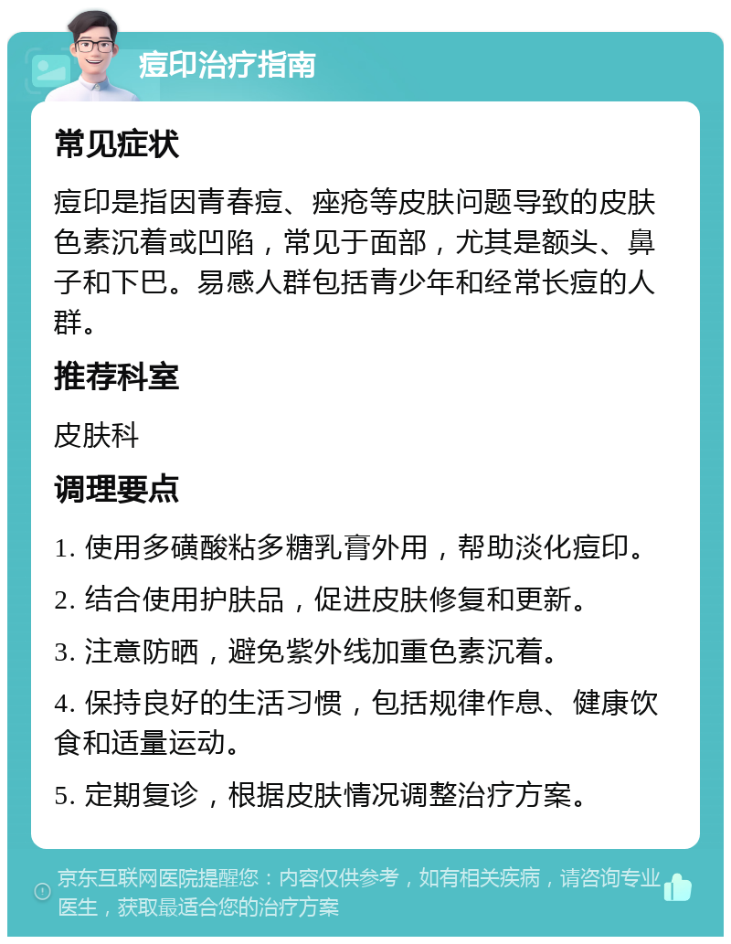 痘印治疗指南 常见症状 痘印是指因青春痘、痤疮等皮肤问题导致的皮肤色素沉着或凹陷，常见于面部，尤其是额头、鼻子和下巴。易感人群包括青少年和经常长痘的人群。 推荐科室 皮肤科 调理要点 1. 使用多磺酸粘多糖乳膏外用，帮助淡化痘印。 2. 结合使用护肤品，促进皮肤修复和更新。 3. 注意防晒，避免紫外线加重色素沉着。 4. 保持良好的生活习惯，包括规律作息、健康饮食和适量运动。 5. 定期复诊，根据皮肤情况调整治疗方案。